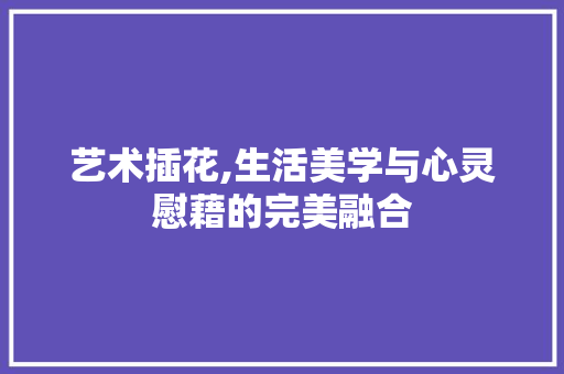 艺术插花,生活美学与心灵慰藉的完美融合