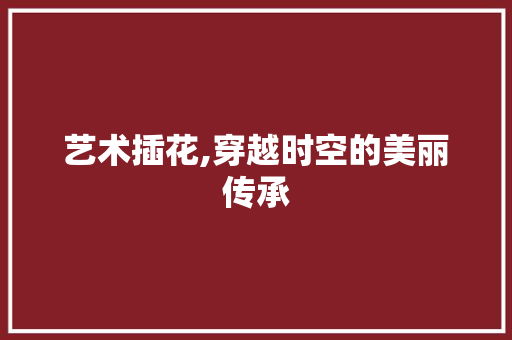 艺术插花,穿越时空的美丽传承