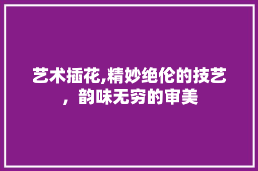 艺术插花,精妙绝伦的技艺，韵味无穷的审美