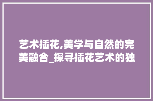 艺术插花,美学与自然的完美融合_探寻插花艺术的独特魅力