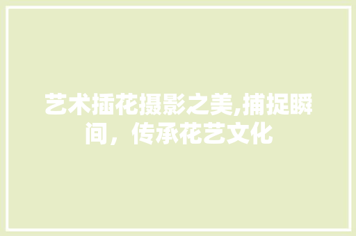 艺术插花摄影之美,捕捉瞬间，传承花艺文化