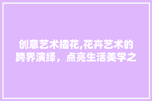创意艺术插花,花卉艺术的跨界演绎，点亮生活美学之光