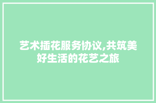 艺术插花服务协议,共筑美好生活的花艺之旅