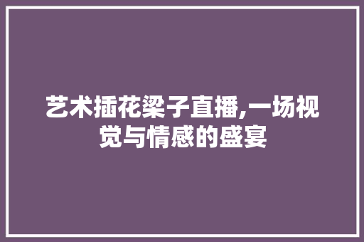 艺术插花梁子直播,一场视觉与情感的盛宴
