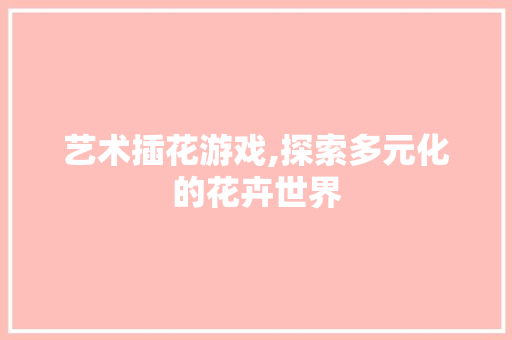 艺术插花游戏,探索多元化的花卉世界