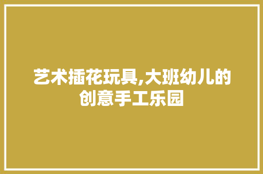 艺术插花玩具,大班幼儿的创意手工乐园