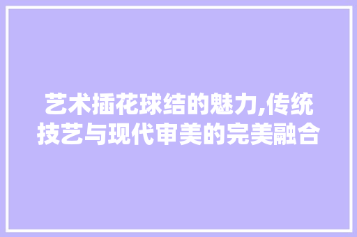 艺术插花球结的魅力,传统技艺与现代审美的完美融合