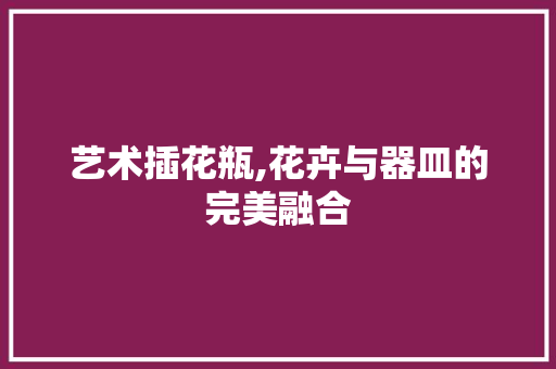 艺术插花瓶,花卉与器皿的完美融合