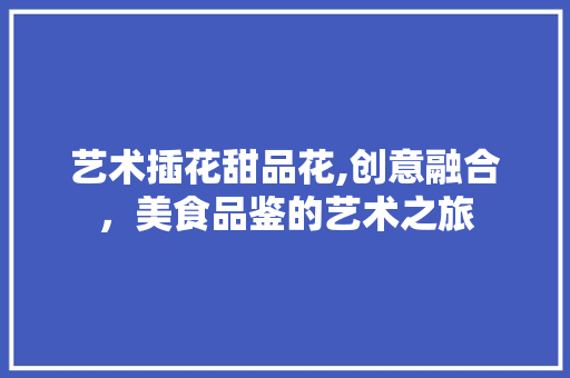 艺术插花甜品花,创意融合，美食品鉴的艺术之旅