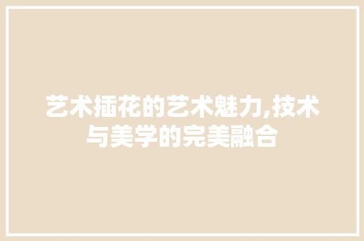 艺术插花的艺术魅力,技术与美学的完美融合