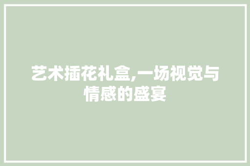 艺术插花礼盒,一场视觉与情感的盛宴