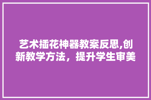 艺术插花神器教案反思,创新教学方法，提升学生审美素养