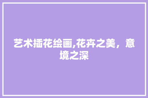 艺术插花绘画,花卉之美，意境之深