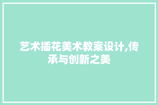 艺术插花美术教案设计,传承与创新之美