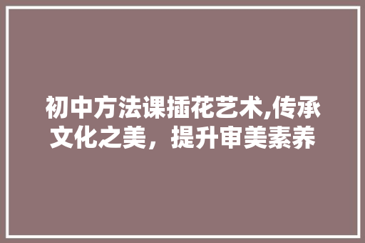 初中方法课插花艺术,传承文化之美，提升审美素养