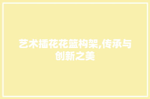艺术插花花篮构架,传承与创新之美