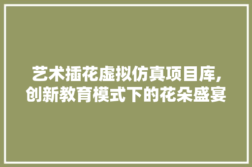 艺术插花虚拟仿真项目库,创新教育模式下的花朵盛宴