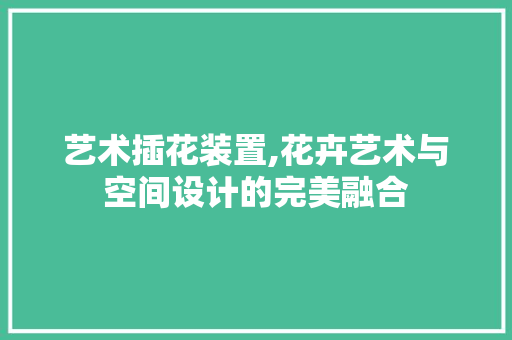 艺术插花装置,花卉艺术与空间设计的完美融合