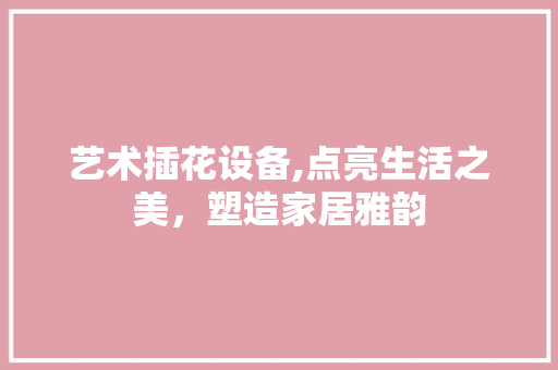 艺术插花设备,点亮生活之美，塑造家居雅韵