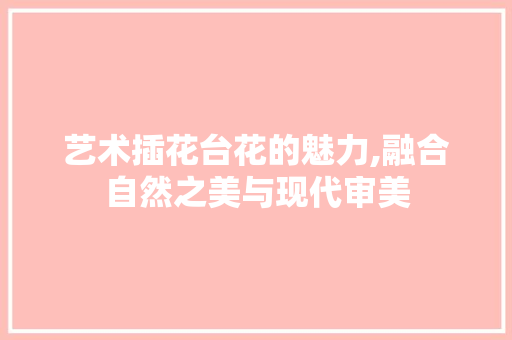 艺术插花台花的魅力,融合自然之美与现代审美