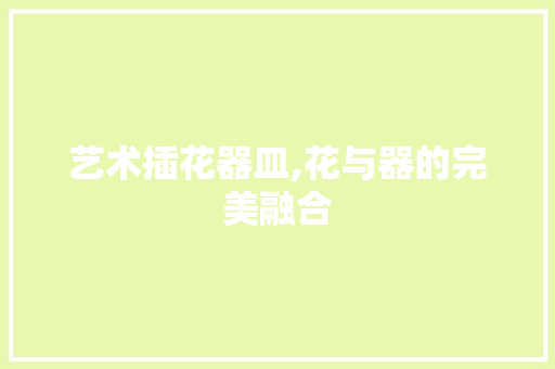 艺术插花器皿,花与器的完美融合