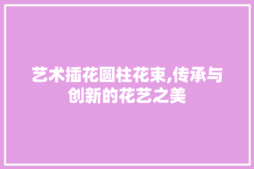 艺术插花圆柱花束,传承与创新的花艺之美