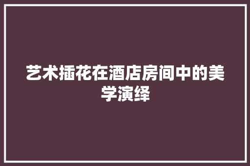 艺术插花在酒店房间中的美学演绎