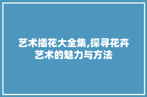 艺术插花大全集,探寻花卉艺术的魅力与方法