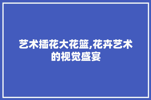 艺术插花大花篮,花卉艺术的视觉盛宴