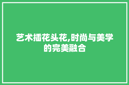 艺术插花头花,时尚与美学的完美融合