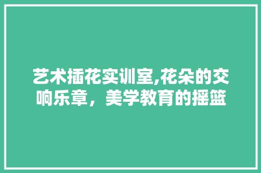 艺术插花实训室,花朵的交响乐章，美学教育的摇篮