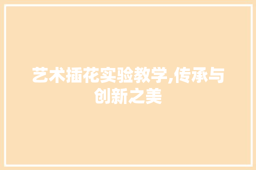 艺术插花实验教学,传承与创新之美