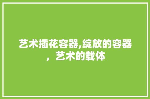 艺术插花容器,绽放的容器，艺术的载体