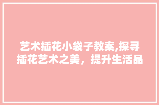艺术插花小袋子教案,探寻插花艺术之美，提升生活品质