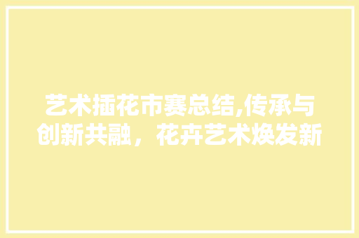 艺术插花市赛总结,传承与创新共融，花卉艺术焕发新活力
