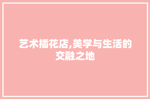 艺术插花店,美学与生活的交融之地