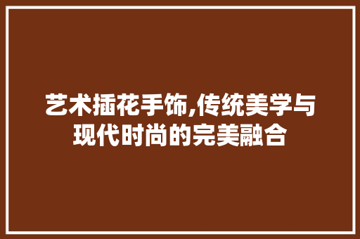 艺术插花手饰,传统美学与现代时尚的完美融合