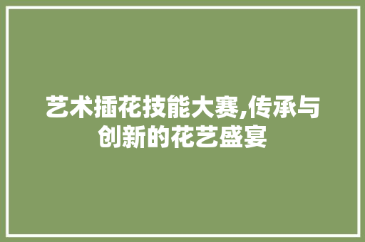 艺术插花技能大赛,传承与创新的花艺盛宴
