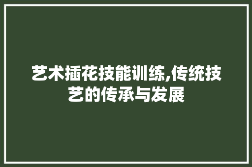 艺术插花技能训练,传统技艺的传承与发展