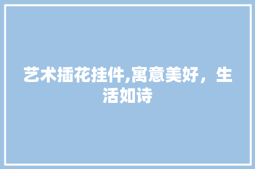 艺术插花挂件,寓意美好，生活如诗