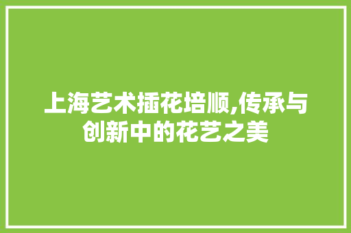 上海艺术插花培顺,传承与创新中的花艺之美