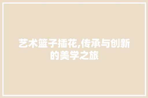 艺术篮子插花,传承与创新的美学之旅