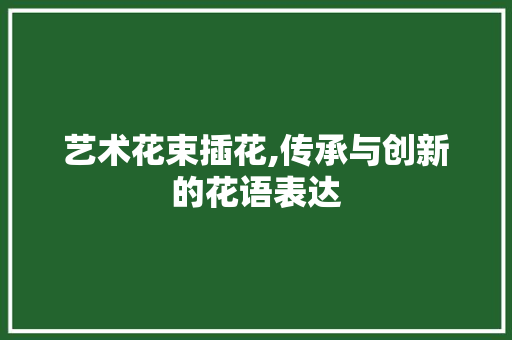 艺术花束插花,传承与创新的花语表达