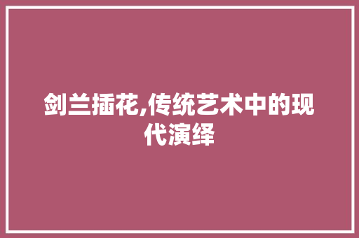 剑兰插花,传统艺术中的现代演绎