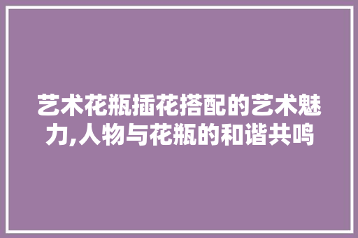 艺术花瓶插花搭配的艺术魅力,人物与花瓶的和谐共鸣