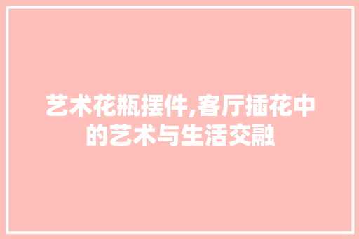 艺术花瓶摆件,客厅插花中的艺术与生活交融