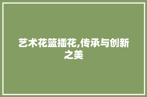艺术花篮插花,传承与创新之美