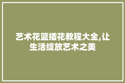 艺术花篮插花教程大全,让生活绽放艺术之美