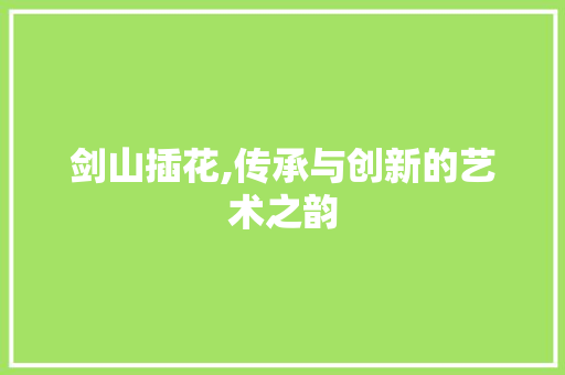 剑山插花,传承与创新的艺术之韵