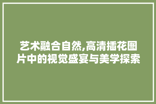 艺术融合自然,高清插花图片中的视觉盛宴与美学探索